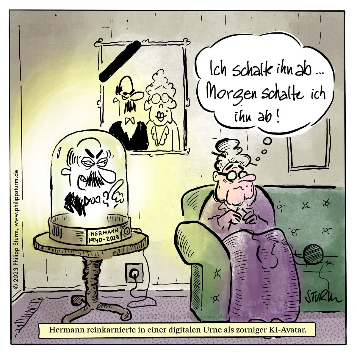 Cartoon von Philipp Sturm: Zu sehen ist eine ältere Dame, die strickend auf dem Sofa sitzt und denkt: "Ich schalte ihn ab. Morgen schalte ich ihn ab!". Neben ihr seht auf einem Beistelltisch eine Glasglocke mit dem Avatar Ihres offensichtlich verstorbenen Ehegattens. Dieser scheint - ganz offensichtlich noch in alter Hochform - seiner Frau Vorschriften zu machen wollen. Daher rührt wohl Ihre Idee, dem Ganzen ein Ende zu bereiten. Untertitel im Cartoon: "Hermann reinkarnierte in einer digitalen Urne als zorniger KI-Avatar."